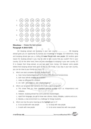 ภาษาอังกฤษ (48)_________________________________________โครงการแบรนด์ซัมเมอร์แคมป์ ปีที่27
1. S1 S2 S3 S4 S5 S6
2. S1 S2 S3 S4 S5 S6
3. S1 S2 S3 S4 S5 S6
4. S1 S2 S3 S4 S5 S6
5. S1 S2 S3 S4 S5 S6
Directions : Choose the best answer.
Paragraph 4 (แบบ GAT)
(A) Studying abroad and studying in your own country .................... . (B) Studying
abroad gives you an opportunity to improve your knowledge of langage. (C) Futhermore, living
and studying abroad give you a chance to make friends with new people. (D) Another good
reason for studying abroad is you may be able to take course that you couldn’t find in your
country. (E) On the other hand, there are also advantages to studying in your own country. (F)
It is cheaper than living abroad, so you can save more money. (G) However some people
believe that studying abroad looks good on the CV. (H) Finally, if you stay in your own country,
you can be close to your family and friend. (I) ....................
1. Which one best completes the topic sentence (A)?
a. have many disadvantages such as financial difficulties and homesickness
b. both have definite benefits for a student
c. make no difference to a student
d. are both advantageous and disadvantageous
2. Which can be added after Sentence B to make a good paragraph?
a. This shows that you have important working qualities such as independence and
intitiative.
b. However, studying abroad has some potential disadvantages.
c. Apart from language, you get to know new cultures, history, lifestyles, customs and so on.
d. Besides, a new environment is a challenge for foreign students.
3. Which one has the same meaning as the highlight part in C?
a. to be sociable with new people b. to study with new people
c. to work with new people d. to do some researches with new people
 