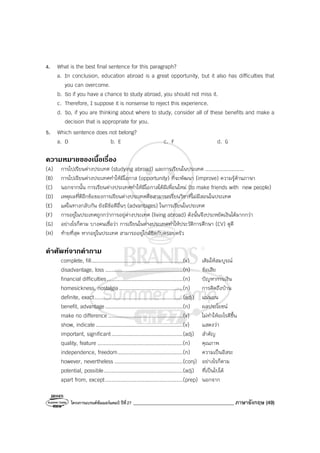 โครงการแบรนด์ซัมเมอร์แคมป์ ปีที่27 ________________________________________ ภาษาอังกฤษ (49)
4. What is the best final sentence for this paragraph?
a. In conclusion, education abroad is a great opportunity, but it also has difficulties that
you can overcome.
b. So if you have a chance to study abroad, you should not miss it.
c. Therefore, I suppose it is nonsense to reject this experience.
d. So, if you are thinking about where to study, consider all of these benefits and make a
decision that is appropriate for you.
5. Which sentence does not belong?
a. D b. E c. F d. G
ความหมายของเนื้อเรื่อง
(A) การไปเรียนต่างประเทศ (studying abroad) และการเรียนในประเทศ .........................
(B) การไปเรียนต่างประเทศทําให้มีโอกาส (opportunity) ที่จะพัฒนา (improve) ความรู้ด้านภาษา
(C) นอกจากนั้น การเรียนต่างประเทศทําให้มีโอกาสได้มีเพื่อนใหม่ (to make friends with new people)
(D) เหตุผลที่ดีอีกข้อของการเรียนต่างประเทศคือสามารถเรียนวิชาที่ไม่มีสอนในประเทศ
(E) แต่ในทางกลับกัน ยังมีข้อดีอื่นๆ (advantages) ในการเรียนในประเทศ
(F) การอยู่ในประเทศถูกกว่าการอยู่ต่างประเทศ (living abroad) ดังนั้นจึงประหยัดเงินได้มากกว่า
(G) อย่างไรก็ตาม บางคนเชื่อว่า การเรียนในต่างประเทศทําให้ประวัติการศึกษา (CV) ดูดี
(H) ท้ายที่สุด หากอยู่ในประเทศ สามารถอยู่ใกล้ชิดกับครอบครัว
คําศัพทจากคําถาม
complete, fill...........................................................(v) เติมให้สมบูรณ์
disadvantage, loss ..................................................(n) ข้อเสีย
financial difficulties.................................................(n) ปัญหาการเงิน
homesickness, nostalgia.........................................(n) การคิดถึงบ้าน
definite, exact.........................................................(adj) แน่นอน
benefit, advantage..................................................(n) ผลประโยชน์
make no difference ................................................(v) ไม่ทําให้อะไรดีขึ้น
show, indicate ........................................................(v) แสดงว่า
important, significant..............................................(adj) สําคัญ
quality, feature .......................................................(n) คุณภาพ
independence, freedom..........................................(n) ความเป็นอิสระ
however, nevertheless ............................................(conj) อย่างไรก็ตาม
potential, possible...................................................(adj) ที่เป็นไปได้
apart from, except..................................................(prep) นอกจาก
 