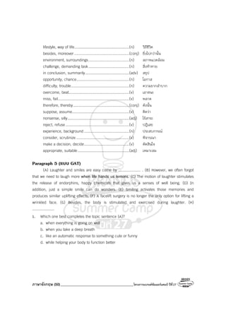 ภาษาอังกฤษ (50)_________________________________________โครงการแบรนด์ซัมเมอร์แคมป์ ปีที่27
lifestyle, way of life..................................................(n) วิถีชีวิต
besides, moreover ..................................................(conj) ยิ่งไปกว่านั้น
environment, surroundings.....................................(n) สภาพแวดล้อม
challenge, demanding task.....................................(n) สิ่งท้าทาย
in conclusion, summarily........................................(adv) สรุป
opportunity, chance................................................(n) โอกาส
difficulty, trouble.....................................................(n) ความยากลําบาก
overcome, beat.......................................................(v) เอาชนะ
miss, fail.................................................................(v) พลาด
therefore, thereby...................................................(conj) ดังนั้น
suppose, assume....................................................(v) คิดว่า
nonsense, silly........................................................(adj) ไร้สาระ
reject, refuse..........................................................(v) ปฎิเสธ
experience, background .........................................(n) ประสบการณ์
consider, scrutinize ................................................(v) พิจารณา
make a decision, decide.........................................(v) ตัดสินใจ
appropriate, suitable...............................................(adj) เหมาะสม
Paragraph 5 (แบบ GAT)
(A) Laughter and smiles are easy come by .................... . (B) However, we often forgot
that we need to laugh more when life hands us lemons. (C) The motion of laughter stimulates
the release of endorphins, happy chemicals that gives us a senses of well being. (D) In
addition, just a simple smile can do wonders. (E) Smiling activates those memories and
produces similar uplifting effects. (F) A facelift surgery is no longer the only option for lifting a
wrinkled face. (G) Besides, the body is stimulated and exercised during laughter. (H)
....................
1. Which one best completes the topic sentence (A)?
a. when everything is going on well
b. when you take a deep breath
c. like an automatic response to something cute or funny
d. while helping your body to function better
 