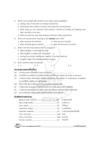 โครงการแบรนด์ซัมเมอร์แคมป์ ปีที่27 ________________________________________ ภาษาอังกฤษ (51)
2. Which can be added after Sentence D to make a good paragraph?
a. Taking a bite of chocolate can release endorphines.
b. Ginseng has been shown to enhance the production of endorphines.
c. While doing so, the movement with previous incidents of smiling and laughing have
been recorded in the brain.
d. When you exercise, your body releases chemicals called endorphines.
3. Which one has the same meaning as the highlight part in (B)?
a. when we eat a lot of lemons b. when we are in trouble
c. when someone gives us lemons d. when life becomes successful
4. What is the best final sentence for this paragraph?
a. Before laughter, it stimulates the body.
b. After laughter, it relaxes and calms itself.
c. During the economic depression, laughter is the best medicine.
d. Laughter Yoga is the happiest wellness program.
5. Which sentence does not belong?
a. C b. D c. F d. G
ความหมายของเนื้อเรื่อง
(A) การหัวเราะและการยิ้มเกิดขึ้น (come by) โดยง่าย ............................................
(B) อย่างไรก็ตาม เรามักลืมว่าเราจําเป็นต้องหัวเราะเวลาที่มีปัญหา (when life hands us lemons)
(C) การหัวเราะกระตุ้น (stimulate) การหลั่งสารเอ็นโดรฟิน (the release of endorphins) สารเคมีแห่ง
ความสุขที่ให้ความรู้สึกผาสุก (well being)
(D) ยิ่งไปกว่านั้น เพียงการยิ้มธรรมดาก็สามารถสร้างความมหัศจรรย์ได้
(E) การยิ้มกระตุ้น (activate) ความทรงจําและสร้างความรู้สึกเหมือนว่าได้ยกระดับจิตใจ
(F) การศัลยกรรมยกกระชับใบหน้า ไม่ใช่ทางเลือกเดียวเพื่อยกกระชับใบหน้าที่เหี่ยวย่นอีกต่อไป
(G) นอกจากนั้นร่างกายยังถูกกระตุ้น และได้ออกกําลังระหว่างการหัวเราะ
คําศัพทจากคําถาม
going on well, continue...........................................(v) ดําเนินไปด้วยดี
take a deep breath.................................................(v) หายใจยาวๆ
calm, pacify............................................................(v) ทําให้สงบ
movement, motion..................................................(n) การเคลื่อนไหว
automatic response ................................................(n) การตอบสนองโดยอัตโนมัติ
cute, charming.......................................................(adj) น่ารัก
funny, humorous....................................................(adj) น่าขบขัน
function, operate ....................................................(v) ทําหน้าที่
 
