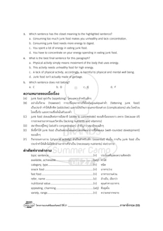 โครงการแบรนด์ซัมเมอร์แคมป์ ปีที่27 ________________________________________ ภาษาอังกฤษ (53)
3. Which sentence has the closet meaning to the highlighted sentence?
a. Consuming too much junk food makes you unhealthy and lack concentration.
b. Consuming junk food needs more energy to digest.
c. You spent a lot of energy in eating junk food.
d. You have to concentrate on your energy spending in eating junk food.
4. What is the best final sentence for this paragraph?
a. Physical activity simply means movement of the body that uses energy.
b. This activity needs unhealthy food for high energy.
c. A lack of physical activity, accordingly, is harmful to physical and mental well being.
d. Junk food isn’t actually made of garbage.
5. Which sentence does not belong?
a. C b. D c. E d. F
ความหมายของเนื้อเรื่อง
(A) junk food ดูน่ากิน (appetizing) โดยเฉพาะสําหรับเด็กๆ
(B) อย่างไรก็ตาม (however) การบริโภคอาหารที่มีไขมันสูงแต่คุณค่าต่ํา (fattening junk food)
เป็นประจํา ทําให้เด็กติด (addictive) และก่อให้เกิดภาวะแทรกซ้อนต่างๆ (complications) เช่น โรคอ้วน
โรคเรื้อรัง และความเชื่อมั่นในตัวเองต่ํา
(C) junk food ส่งผลเสียต่อการมีสมาธิ (ability to concentrate) ของเด็กในระยะยาว เพราะ (because 0f)
การขาดสารอาหารและวิตามิน (lacking nutrients and vitamins)
(D) สมาธิของผู้ใหญ่ (adult’s concentration) สําคัญกว่าสมาธิของเด็กๆ
(E) สิ่งนี้ทําให้ junk food เป็นอันตรายโดยเฉพาะต่อพัฒนาการที่ได้สมดุล (well-rounded development)
ของเด็กๆ
(F) กิจกรรมทางกาย (physical activity) จําเป็นสําหรับเด็ก (essential) ดังนั้น การกิน junk food เป็น
ประจําทําให้เด็กไม่ได้รับสารอาหารที่จําเป็น (necessary nutrients) ต่อร่างกาย
คําศัพทจากคําถาม
topic sentence........................................................(n) ประโยคที่แสดงความคิดหลัก
available, achievable...............................................(adj) หาได้
category, type.........................................................(n) ชนิด
snack food .............................................................(n) อาหารว่าง
fast food.................................................................(n) อาหารจานด่วน
refer, name ............................................................(v) อ้างถึง, เรียกว่า
nutritional value......................................................(n) คุณค่าทางอาหาร
appealing, charming...............................................(adj) ดึงดูดใจ
variety, range..........................................................(n) ความหลากหลาย
 
