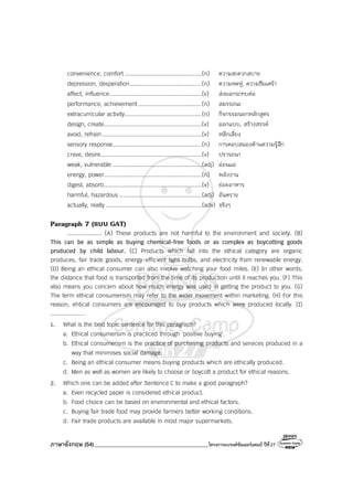 ภาษาอังกฤษ (54)_________________________________________โครงการแบรนด์ซัมเมอร์แคมป์ ปีที่27
convenience, comfort .............................................(n) ความสะดวกสบาย
depression, desperation..........................................(n) ความหดหู่, ความซึมเศร้า
affect, influence......................................................(v) ส่งผลกระทบต่อ
performance, achievement .....................................(n) สมรรถนะ
extracurricular activity.............................................(n) กิจกรรมนอกหลักสูตร
design, create.........................................................(v) ออกแบบ, สร้างสรรค์
avoid, refrain..........................................................(v) หลีกเลี่ยง
sensory response....................................................(n) การตอบสนองด้านความรู้สึก
crave, desire...........................................................(v) ปรารถนา
weak, vulnerable ....................................................(adj) อ่อนแอ
energy, power.........................................................(n) พลังงาน
digest, absorb.........................................................(v) ย่อยอาหาร
harmful, hazardous ................................................(adj) อันตราย
actually, really ........................................................(adv) จริงๆ
Paragraph 7 (แบบ GAT)
.................... (A) These products are not harmful to the environment and society. (B)
This can be as simple as buying chemical-free foods or as complex as boycotting goods
produced by child labour. (C) Products which fall into the ethical category are organic
produces, fair trade goods, energy-efficient light bulbs, and electricity from renewable energy.
(D) Being an ethical consumer can also involve watching your food miles. (E) In other words,
the distance that food is transported from the time of its production until it reaches you. (F) This
also means you concern about how much energy was used in getting the product to you. (G)
The term ethical consumerism may refer to the wider movement within marketing. (H) For this
reason, ehtical consumers are encouraged to buy products which were produced locally. (I)
....................
1. What is the best topic sentence for this paragraph?
a. Ethical consumerism is practiced through ‘positive buying’.
b. Ethical consumerism is the practice of purchasing products and services produced in a
way that minimises social damage.
c. Being an ethical consumer means buying products which are ethically produced.
d. Men as well as women are likely to choose or boycott a product for ethical reasons.
2. Which one can be added after Sentence C to make a good paragraph?
a. Even recycled paper is considered ethical product.
b. Food choice can be based on environmental and ethical factors.
c. Buying fair trade food may provide farmers better working conditions.
d. Fair trade products are available in most major supermarkets.
 