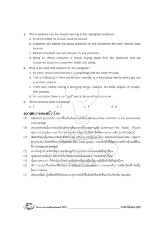 โครงการแบรนด์ซัมเมอร์แคมป์ ปีที่27 ________________________________________ ภาษาอังกฤษ (55)
3. Which sentence has the closest meaning to the highlighted sentence?
a. Products tested on animals must be banned.
b. Customers will boycott the goods produced by any companies who don’t provide good
services.
c. Ethical consumers can put pressure on any producers.
d. Being an ethical consumer is simply buying goods from the producers who are
concerned about the consumers’ health and safety.
4. What is the best final sentence for this paragraph?
a. In short, ethical consumerism is buying things that are made ethically.
b. That is finding out if there are farmers’ markets, or a local group nearby where you can
purchase products.
c. That’s why positive buying is favouring ethical products, fair trade, organic or cruelty-
free products.
d. In conclusion, there is no “right” way to be an ethical consumer.
5. Which sentence does not belong?
a. C b. E c. F d. G
ความหมายของเนื้อเรื่อง
(A) ผลิตภัณฑ์ (products) เหล่านี้ไม่เป็นอันตรายต่อสิ่งแวดล้อมและสังคม (harmful to the environment
and society)
(B) การกระทําเช่นนี้อาจง่ายเหมือนกับการซื้ออาหารที่ปลอดสารเคมี (chemical-free foods) หรืออาจ
ยุ่งยาก (complex) พอๆ กับการคว่ําบาตร (boycott) สินค้าที่ผลิตจากแรงงานเด็ก (child labour)
(C) สินค้าที่จัดอยู่ในประเภทสินค้ามีจริยธรรม (ethical category) ได้แก่ ผลิตภัณฑ์ปลอดสารพิษ (organic
produces) สินค้าที่ยึดความเป็นธรรม (fair trade goods) หลอดไฟฟ้าที่ใช้พลังงานที่นํากลับมาใช้ใหม่
ได้ (renewable energy)
(D) การเป็นผู้บริโภคที่มีจริยธรรมจะต้องดูเรื่องระยะทางจากแหล่งผลิตถึงผู้บริโภค
(E) พูดอีกอย่างหนึ่งคือ ระยะทางที่อาหารถูกขนส่งตั้งแต่เวลาการผลิตถึงผู้บริโภค
(F) นั่นหมายความว่า ได้คํานึงว่าใช้พลังงานไปมากน้อยแค่ไหนในการนําสินค้าถึงมือผู้บริโภค
(G) คําว่า ระบบบริโภคนิยมที่มีจริยธรรม (ethical consumerism) อาจหมายถึงการเคลื่อนไหวที่กว้างขึ้น
ในวงการตลาด
(H) ด้วยเหตุนี้เอง ผู้บริโภคที่มีจริยธรรมจะถูกกระตุ้นให้ซื้อสินค้าซึ่งผลิตขึ้นภายในท้องถิ่น (locally)
 