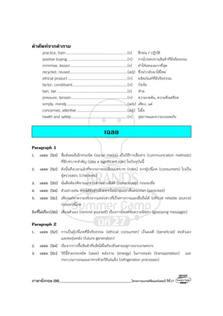 ภาษาอังกฤษ (56)_________________________________________โครงการแบรนด์ซัมเมอร์แคมป์ ปีที่27
คําศัพทจากคําถาม
practice, train.........................................................(v) ฝึกฝน / ปฏิบัติ
positive buying........................................................(n) การโปรดปรานสินค้าที่มีจริยธรรม
minimise, lessen.....................................................(v) ทําให้ลดลงมากที่สุด
recycled, reused.....................................................(adj) ซึ่งนํากลับมาใช้ใหม่
ethical product .......................................................(n) ผลิตภัณฑ์ที่มีจริยธรรม
factor, constituent...................................................(n) ปัจจัย
ban, bar .................................................................(v) ห้าม
pressure, tension....................................................(n) ความกดดัน, ความตึงเครียด
simply, merely........................................................(adv) เพียง, แค่
concerned, attentive...............................................(adj) ใส่ใจ
health and safety....................................................(n) สุขภาพและความปลอดภัย
เฉลย
Paragraph 1
1. เฉลย [S3] สื่อสังคมอิเล็กทรอนิค (social media) เป็นวิธีการสื่อสาร (communication methods)
ที่มีบทบาทสําคัญ (play a significant role) ในปัจจุบันนี้
2. เฉลย [S2] ดังนั้นถึงเวลาแล้วที่พวกเราจะเปลี่ยนบทบาท (roles) จากผู้บริโภค (consumers) ไปเป็น
ผู้ตรวจสอบ (checkers)
3. เฉลย [S5] นั่นคือต้องพิจารณาข่าวสารอย่างมีสติ (consciously) ก่อนจะเชื่อ
4. เฉลย [S4] ตัวอย่างเช่น หากได้รับข่าวร้ายจากไลน์กลุ่มอย่าตื่นตระหนก (panicked)
5. เฉลย [S1] เพียงแค่หาความจริงจากแหล่งข่าวที่เป็นทางการและเชื่อถือได้ (official reliable source)
ก่อนจะบริโภค
ข้อที่ไม่เกี่ยว[S6] เตือนตัวเอง (remind yourself) เรื่องการโพสต์ข้อความนินทา (gossiping messages)
Paragraph 2
1. เฉลย [S2] การเป็นผู้บริโภคที่มีจริยธรรม (ethical consumer) เป็นผลดี (beneficial) ต่อตัวเอง
และคนรุ่นหลัง (future generation)
2. เฉลย [S4] เริ่มจากการซื้อสินค้าที่ผลิตได้ในท้องถิ่นตามฤดูกาลจากเกษตรกร
3. เฉลย [S1] วิธีนี้ช่วยประหยัด (save) พลังงาน (energy) ในการขนส่ง (transportation) และ
กระบวนการถนอมอาหารด้วยวิธีแช่แข็ง (refrigeration processes)
 