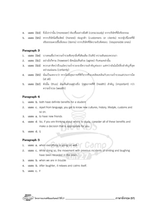 โครงการแบรนด์ซัมเมอร์แคมป์ ปีที่27 ________________________________________ ภาษาอังกฤษ (57)
4. เฉลย [S3] ยิ่งไปกว่านั้น (moreover) ต้องซื้ออย่างมีสติ (consciously) จากบริษัทที่มีจริยธรรม
5. เฉลย [S5] หากบริษัทไม่ซื่อสัตย์ (honest) ต่อลูกค้า (customers or clients) พวกผู้บริโภคที่มี
จริยธรรมควรซื้อสิ่งของ (items) จากบริษัทที่มีความรับผิดชอบ (responsible ones)
Paragraph 3
1. เฉลย [S4] บางคนเชื่อว่าความร่ํารวยคือทุกสิ่งที่เติมเต็ม (fulfil) ความฝันของพวกเรา
2. เฉลย [S1] อย่างไรก็ตาม (however) มีคนไม่เห็นด้วย (agree) กับคนเหล่านั้น
3. เฉลย [S3] พวกเขาคิดว่าถึงแม้ความร่ํารวยจะมีความสําคัญต่อเรา แต่ทว่ามันไม่ใช่สิ่งสําคัญที่สุด
อย่างแน่นอน (certainly)
4. เฉลย [S5] นั่นเป็นเพราะว่า หากไม่มีสุขภาพที่ดีก็ยากที่จะเพลิดเพลินกับความร่ํารวยแต่ประการใด
(at all)
5. เฉลย [S2] ดังนั้น (thus) ฉันเห็นด้วยอย่างยิ่ง ว่าสุขภาพที่ดี (health) สําคัญ (important) กว่า
ความร่ํารวย (wealth)
Paragraph 4
1. เฉลย b. both have definite benefits for a student
2. เฉลย c. Apart from language, you get to know new cultures, history, lifestyle, customs and
so on.
3. เฉลย a. to have new friends
4. เฉลย d. So, if you are thinking about where to study, consider all of these benefits and
make a decision that is appropriate for you.
5. เฉลย d. G
Paragraph 5
1. เฉลย a. when everything is going on well
2. เฉลย c. While doing so, the movement with previous incidents of smiling and laughing
have been recorded in the brain.
3. เฉลย b. when we are in trouble
4. เฉลย b. After laughter, it relaxes and calms itself.
5. เฉลย c. F
 