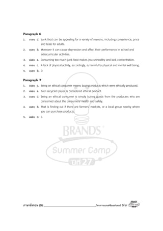 ภาษาอังกฤษ (58)_________________________________________โครงการแบรนด์ซัมเมอร์แคมป์ ปีที่27
Paragraph 6
1. เฉลย d. Junk food can be appealing for a variety of reasons, including convenience, price
and taste for adults.
2. เฉลย b. Moreover it can cause depression and affect their performance in school and
extracurricular activities.
3. เฉลย a. Consuming too much junk food makes you unhealthy and lack concentration.
4. เฉลย c. A lack of physical activity, accordingly, is harmful to physical and mental well being.
5. เฉลย b. D
Paragraph 7
1. เฉลย c. Being an ethical consumer means buying products which were ethically produced.
2. เฉลย a. Even recycled paper is considered ethical product.
3. เฉลย d. Being an ethical consumer is simply buying goods from the producers who are
concerned about the consumers’ health and safety.
4. เฉลย b. That is finding out if there are farmers’ markets, or a local group nearby where
you can purchase products.
5. เฉลย d. G
 