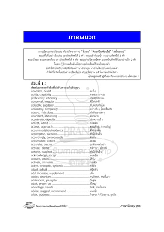 โครงการแบรนด์ซัมเมอร์แคมป์ ปีที่27 ________________________________________ ภาษาอังกฤษ (59)
ภาคผนวก
การเรียนภาษาอังกฤษ ต้องเกิดจากการ “สั่งสม” “ค่อยเป็นค่อยไป” “สม่ําเสมอ”
ขณะที่เพื่อนกําลังเล่น เราอ่านศัพท์ได้ 2 คํา ขณะเข้าห้องน้ํา เราอ่านศัพท์ได้ 3 คํา
ขณะนั่งรถ ขณะคอยเพื่อน เราอ่านศัพท์ได้ 4 คํา ขณะอ่านวิชาเครียดๆ เราหยิบศัพท์ขึ้นมาอ่านอีก 2 คํา
ใครจะรู้ว่าการเริ่มต้นด้วยการอ่านศัพท์ทีละคําสองคํา
จะทําให้เราหยิบหนังสือพิมพ์ภาษาอังกฤษ มาอ่านได้อย่างคล่องแคล่ว
ถ้าไม่เริ่มวันนี้แล้วเราจะเริ่มเมื่อไร ถ้าเราไม่อ่าน แล้วใครจะอ่านให้เรา
คุณครูสมศรี ผู้ที่เคยเรียนภาษาอังกฤษได้เกรด 1
สวนที่ 1 :
ศัพท์แยกตามหัวข้อที่น่าจับตามองในข้อสอบ
abandon, desert ................................................ละทิ้ง
ability, capability................................................ความสามารถ
proficiency, efficiency........................................ประสิทธิภาพ
abnormal, irregular............................................ที่ผิดปกติ
abruptly, suddenly.............................................ฉับพลันทันใด
absolutely, completely........................................อย่างยิ่ง / โดยสิ้นเชิง
absurd, ridiculous..............................................น่าหัวเราะเยาะ
abundant, abounding ........................................มากมาย
accelerate, expedite...........................................เร่งความเร็ว
accept, admit ...................................................ยอมรับ
access, approach ..............................................ทางเข้าสู่, การเข้าสู่
accommodation/residence.................................ที่พักอาศัย
accomplish, succeed.........................................ทําให้สําเร็จ
accordingly, consequently..................................ดังนั้น
accumulate, collect ...........................................สะสม
accurate, precise...............................................ถูกต้องแม่นยํา
accuse, blame...................................................กล่าวหา, ตําหนิ
achieve, succeed...............................................ทําให้สําเร็จ
acknowledge, accept.........................................ยอมรับ
acquire, attain ...................................................ได้รับ
activate, stimulate..............................................กระตุ้น
active, energetic, dynamic.................................คล่อง
adapt, adjust .....................................................ปรับตัว
add, increase, supplement ................................เพิ่ม
addict, drunkard................................................คนติดยา, คนขี้เมา
adolescent, youngster........................................วัยรุ่น
adult, grown-up ................................................ผู้ใหญ่
advantage, benefit.............................................ข้อดี, ประโยชน์
advise, suggest, recommend .............................แนะนํา
affair, business..................................................กิจธุระ / เรื่องราว, ธุรกิจ
 