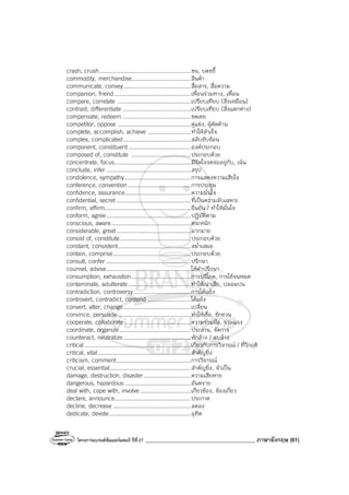 โครงการแบรนด์ซัมเมอร์แคมป์ ปีที่27 ________________________________________ ภาษาอังกฤษ (61)
crash, crush......................................................ชน, บดขยี้
commodity, merchandise...................................สินค้า
communicate, convey........................................สื่อสาร, สื่อความ
companion, friend .............................................เพื่อนร่วมทาง, เพื่อน
compare, correlate ...........................................เปรียบเทียบ (สิ่งเหมือน)
contrast, differentiate ........................................เปรียบเทียบ (สิ่งแตกต่าง)
compensate, redeem ........................................ชดเชย
competitor, oppose ...........................................คู่แข่ง, ผู้คัดค้าน
complete, accomplish, achieve .........................ทําให้สําเร็จ
complex, complicated........................................สลับซับซ้อน
component, constituent.....................................องค์ประกอบ
composed of, constitute ...................................ประกอบด้วย
concentrate, focus.............................................มีจิตใจจดจ่ออยู่กับ, เน้น
conclude, infer ..................................................สรุป
condolence, sympathy.......................................การแสดงความเสียใจ
conference, convention .....................................การประชุม
confidence, assurance.......................................ความมั่นใจ
confidential, secret ............................................ที่เป็นความลับเฉพาะ
confirm, affirm...................................................ยืนยัน / ทําให้มั่นใจ
conform, agree..................................................ปฏิบัติตาม
conscious, aware...............................................ตระหนัก
considerable, great............................................มากมาย
consist of, constitute..........................................ประกอบด้วย
constant, consistent...........................................สม่ําเสมอ
contain, comprise..............................................ประกอบด้วย
consult, confer ..................................................ปรึกษา
counsel, advise..................................................ให้คําปรึกษา
consumption, exhaustion...................................การบริโภค, การใช้จนหมด
contaminate, adulterate.....................................ทําให้เน่าเสีย, ปลอมปน
contradiction, controversy..................................การโต้แย้ง
controvert, contradict, contend .........................โต้แย้ง
convert, alter, change........................................เปลี่ยน
convince, persuade ...........................................ทําให้เชื่อ, ชักชวน
cooperate, collaborate .......................................ความร่วมมือ, ร่วมแรง
coordinate, organize ..........................................ประสาน, จัดการ
counteract, neutralize........................................หักล้าง / ลบล้าง
critical...............................................................เกี่ยวกับการวิจารณ์ / ที่วิกฤติ
critical, vital.......................................................สําคัญยิ่ง
criticism, comment............................................การวิจารณ์
crucial, essential................................................สําคัญยิ่ง, จําเป็น
damage, destruction, disaster............................ความเสียหาย
dangerous, hazardous .......................................อันตราย
deal with, cope with, involve..............................เกี่ยวข้อง, ข้องเกี่ยว
declare, announce.............................................ประกาศ
decline, decrease ..............................................ลดลง
dedicate, devote................................................อุทิศ
 