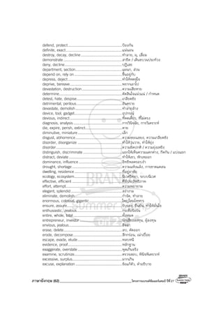 ภาษาอังกฤษ (62)_________________________________________โครงการแบรนด์ซัมเมอร์แคมป์ ปีที่27
defend, protect..................................................ป้องกัน
definite, exact....................................................แน่นอน
destroy, decay, decline......................................ทําลาย, ผุ, เสื่อม
demonstrate......................................................สาธิต / เดินขบวนประท้วง
deny, decline.....................................................ปฏิเสธ
department, section...........................................แผนก, ส่วน
depend on, rely on............................................ขึ้นอยู่กับ
depress, deject..................................................ทําให้หดหู่ใจ
deprive, bereave................................................พรากเอาไป
devastation, destruction.....................................ความเสียหาย
determine..........................................................ตัดสินใจแน่วแน่ / กําหนด
detest, hate, despise..........................................เกลียดชัง
detrimental, perilous..........................................อันตราย
devastate, demolish...........................................ทําลายล้าง
device, tool, gadget............................................อุปกรณ์
devious, indirect................................................ที่คดเคี้ยว, ที่ไม่ตรง
diagnosis, analysis.............................................การวินิจฉัย, การวิเคราะห์
die, expire, perish, extinct..................................ตาย
diminutive, miniature.........................................เล็ก
disgust, abhorrence...........................................ความขยะแขยง, ความเกลียดชัง
disorder, disorganize .........................................ทําให้วุ่นวาย, ทําให้ยุ่ง
disorder.............................................................ความผิดปกติ / ความยุ่งเหยิง
distinguish, discriminate....................................แยกให้เห็นความแตกต่าง, กีดกัน / แบ่งแยก
distract, deviate.................................................ทําให้เขว, หักเหออก
dominance, influence........................................อิทธิพลครอบงํา
drought, shortage..............................................ความแห้งแล้ง, การขาดแคลน
dwelling, residence............................................ที่อยู่อาศัย
ecology, ecosystem............................................นิเวศวิทยา, ระบบนิเวศ
effective, efficient ..............................................ที่มีประสิทธิภาพ
effort, attempt....................................................ความพยายาม
elegant, splendid...............................................สง่างาม
eliminate, demolish............................................กําจัด, ทําลาย
enormous, colossal, gigantic..............................ใหญ่โตมโหฬาร
ensure, assure...................................................รับรอง, ยืนยัน, ทําให้มั่นใจ
enthusiastic, zealous..........................................กระตือรือร้น
entire, whole, total.............................................ทั้งหมด
entrepreneur, investor .......................................นักเสี่ยงลงทุน, ผู้ลงทุน
envious, jealous.................................................อิจฉา
erase, delete......................................................ลบ, ตัดออก
erode, decompose.............................................สึกกร่อน, เน่าเปื่อย
escape, evade, elude.........................................หลบหนี
evidence, proof..................................................หลักฐาน
exaggerate, overstate.........................................พูดเกินจริง
examine, scrutinize............................................ตรวจสอบ, พินิจพิเคราะห์
excessive, surplus..............................................มากเกิน
excuse, explanation...........................................ข้อแก้ตัว, คําอธิบาย
 