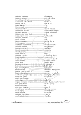 ภาษาอังกฤษ (64)_________________________________________โครงการแบรนด์ซัมเมอร์แคมป์ ปีที่27
incessant, unceasing.........................................ที่ไม่หยุดหย่อน
incidence, accident ...........................................เหตุการณ์, อุบัติเหตุ
incredible, unbelievable.....................................ที่เหลือเชื่อ
independent, self-sufficient...............................ที่พึ่งตัวเองได้
indicate, specify.................................................แสดง, ชี้, ระบุ
infant, newborn .................................................ทารก
infer, conclude ..................................................สรุป
inferior, secondary.............................................ด้อยกว่า, ที่เป็นรอง
inflammation, eruption.......................................อาการบวมพอง, แผลพุพอง
ingredient, element............................................ส่วนผสม, องค์ประกอบ
inhabit, reside, abide, dwell...............................อาศัย
innate, inborn, inbred........................................ที่เป็นโดยกําเนิด
intelligent, intellectual........................................ฉลาด
initiate, originate................................................ริเริ่ม
inquire, investigate ............................................สอบถาม, สืบสวน
insist on, persist in ............................................ยืนกราน
installation, establishment..................................การติดตั้ง, การก่อตั้ง
instinctive, intuitive............................................โดยสัญชาตญาณ
integrate, unite, unify.........................................รวมเป็นหนึ่ง
intensity, concentration......................................ความเข้มข้น
intensity, severity...............................................ความรุนแรง
invade, break in.................................................บุกรุก
invalidate, counteract ........................................ทําให้เป็นโมฆะ, หักล้าง
invalid, disabled.................................................ทุพพลภาพ, พิการ
investment, treasure..........................................การลงทุน, ทรัพย์สมบัติ
ironic, sarcastic.................................................ที่เย้ยหยัน, ที่แดกดัน
justify, prove......................................................ให้เหตุผล, พิสูจน์
jeopardize, endanger.........................................ทําให้เป็นอันตราย
lantern, lamp.....................................................โคมไฟ, ตะเกียง
legal, lawful, legitimate.......................................ที่ถูกกฎหมาย
literally, virtually.................................................อย่างแท้จริง, โดยเสมือนจริง
long for, crave for, yearn for..............................ปรารถนา
luxury, extravagance .........................................ความหรูหรา, ความฟุ่มเฟือย
maintenance, sustenance..................................การบํารุงรักษา, สิ่งหล่อเลี้ยง
manipulate, control............................................ควบคุมบังคับ
means, mode, method.......................................วิธี
meteorology.......................................................อุตุนิยมวิทยา
migrate, immigrate, emigrate.............................อพยพ, เข้า, ออก (ท้องถิ่น / ประเทศ)
mild, gentle, tender ...........................................อ่อนโยน, นุ่มละมุน
minute, diminutive.............................................เล็ก
miraculous, marvelous.......................................มหัศจรรย์
miscellaneous, assorted.....................................เบ็ดเตล็ด, หลากหลาย
misery, agony....................................................ความทุกข์ทรมาน
mobile, movable................................................ที่เคลื่อนที่ได้
moderate, intermediate......................................ปานกลาง
modify, adapt, adjust.........................................ปรับเปลี่ยน
 