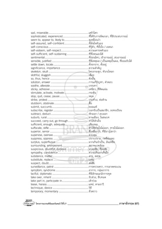 โครงการแบรนด์ซัมเมอร์แคมป์ ปีที่27 ________________________________________ ภาษาอังกฤษ (67)
sad, miserable...................................................เศร้าโศก
sophisticated, experienced.................................ที่ได้รับการขัดเกลา, ที่มีประสบการณ์
seem to, appear to, likely to...............................ดูเหมือนว่า
self-assured, self-confident...............................ที่มั่นใจตัวเอง
self-conscious...................................................ที่รู้ตัว, ที่ตั้งใจ / เจตนา
self-esteem, self-respect...................................ความเคารพตัวเอง
self-sufficient, self-sustaining............................ที่พึ่งตนเองได้
sentimental........................................................ที่อ่อนไหว, เร้าอารมณ์, สบอารมณ์
sensible, justified...............................................ที่มีเหตุผล / เป็นเหตุเป็นผล, ที่ยอมรับได้
settle down, locate.............................................ตั้งรกราก, ตั้งอยู่
significance, importance....................................ความสําคัญ
skeleton, skull ...................................................โครงกระดูก, หัวกะโหลก
slothful, sluggish................................................เฉื่อย
so, thus, hence .................................................ดังนั้น
solution, answer ................................................การแก้ปัญหา, คําตอบ
soothe, alleviate.................................................บรรเทา
sticky, adhesive.................................................เหนียว, ที่ติดแน่น
stimulate, activate, motivate...............................กระตุ้น
stop, quit, cease, pause.....................................หยุด
strike, protest ....................................................ประท้วง, ต่อต้าน
stubborn, obstinate............................................ดื้อ
submit, succumb...............................................ยอมแพ้
subscribe, register.............................................บอกรับเป็นสมาชิก, ลงทะเบียน
subtract, deduct................................................หักออก / ลบออก
suburb, rural.....................................................ชานเมือง, ในชนบท
succeed, carry out, go through..........................ทําให้สําเร็จ
sufficient, enough, adequate..............................เพียงพอ
suffocate, stifle ..................................................ทําให้หายใจไม่ออก, หายใจไม่ออก
superior, senior .................................................ที่เหนือกว่า, ที่มีอาวุโสกว่า
supervise, oversee.............................................ควบคุม
suppress, oppress .............................................ปราบปราม, กดขี่ข่มเหง
surplus, superfluous..........................................มากเกินจําเป็น, ล้นเหลือ
surrounding, environment..................................สภาพแวดล้อม
suspicious, doubtful, dubious ............................น่าสงสัย, ที่สงสัย
sympathy, condolence.......................................ความเห็นอกเห็นใจ
substance, matter..............................................สาร, สสาร
substitute, replace.............................................แทน
suspect, doubt...................................................สงสัย
surveillance, patrol ............................................การตรวจตรา, การลาดตระเวน
symptom, syndrome..........................................อาการ, กลุ่มอาการ
tactful, diplomatic..............................................ที่มีลักษณะนักการทูต
take over, inherit ...............................................รับช่วง, สืบทอด
take part in, participate in..................................เข้าร่วม
tease, harass.....................................................แหย่, ตามราวี
technique, device..............................................วิธี
temporary, momentary ......................................ชั่วคราว
 