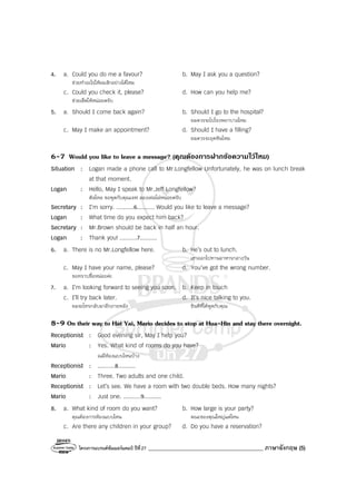 โครงการแบรนด์ซัมเมอร์แคมป์ ปีที่27 _________________________________________ ภาษาอังกฤษ (5)
4. a. Could you do me a favour? b. May I ask you a question?
ช่วยทําอะไรให้ผมสักอย่างได้ไหม
c. Could you check it, please? d. How can you help me?
ช่วยเช็คให้หน่อยครับ
5. a. Should I come back again? b. Should I go to the hospital?
ผมควรจะไปโรงพยาบาลไหม
c. May I make an appointment? d. Should I have a filling?
ผมควรจะอุดฟันไหม
6-7 Would you like to leave a message? (คุณตองการฝากขอความไวไหม)
Situation : Logan made a phone call to Mr.Longfellow Unfortunately, he was on lunch break
at that moment.
Logan : Hello, May I speak to Mr.Jeff Longfellow?
ฮัลโหล ขอพูดกับคุณเจฟ ลองเฟลโล่หน่อยครับ
Secretary : I’m sorry. ..........6.......... Would you like to leave a message?
Logan : What time do you expect him back?
Secretary : Mr.Brown should be back in half an hour.
Logan : Thank you! ..........7..........
6. a. There is no Mr.Longfellow here. b. He’s out to lunch.
เขาออกไปทานอาหารกลางวัน
c. May I have your name, please? d. You’ve got the wrong number.
ขอทราบชื่อหน่อยค่ะ
7. a. I’m looking forward to seeing you soon. b. Keep in touch
c. I’ll try back later. d. It’s nice talking to you.
ผมจะโทรกลับมาอีกภายหลัง ยินดีที่ได้พูดกับคุณ
8-9 On their way to Hat Yai, Mario decides to stop at Hua-Hin and stay there overnight.
Receptionist : Good evening sir, May I help you?
Mario : Yes. What kind of rooms do you have?
ณมีห้องแบบไหนบ้าง
Receptionist : ..........8..........
Mario : Three. Two adults and one child.
Receptionist : Let’s see. We have a room with two double beds. How many nights?
Mario : Just one. ..........9..........
8. a. What kind of room do you want? b. How large is your party?
คุณต้องการห้องแบบไหน คณะของคุณใหญ่แค่ไหน
c. Are there any children in your group? d. Do you have a reservation?
 