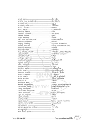 ภาษาอังกฤษ (68)_________________________________________โครงการแบรนด์ซัมเมอร์แคมป์ ปีที่27
tempt, allure......................................................เย้ายวนใจ
tend to, trend to, incline to ................................มีแนวโน้มที่จะ
terminal, final....................................................สุดท้าย
terminate, put an end........................................ทําให้สิ้นสุด
territory, border .................................................เขตแดน
terror, horror .....................................................ความหวาดกลัว
therefore, thereby..............................................ดังนั้น
threaten, intimidate ...........................................ข่มขู่, ขู่เข็ญ
tolerate, endure.................................................อดทน
tough, enduring.................................................ที่อดทน
track, trail, hint, clue, cue .................................ร่องรอย / ตัวชี้แนะ
tradition, convention..........................................ประเพณี
tragedy, suffering...............................................ความเศร้า, ความทรมาน
transfer, relocate ...............................................ถ่ายโอน, กําหนดตําแหน่งใหม่
transmit, broadcast............................................ถ่ายทอด
trial, experiment ................................................การทดลอง
truly, actually, virtually.......................................อย่างแท้จริง, อนึ่ง / จริงๆ แล้ว
ulcer, eruption...................................................แผลมีหนอง, แผลพุพอง
ultimately, finally................................................ในที่สุด
undergo, experience..........................................ประสบ
variable, changeable..........................................ที่เปลี่ยนแปลงได้
various, assorted ...............................................หลากหลาย
valid, reasonable................................................ที่มีเหตุผล
vending, selling..................................................การขาย
vibration, quake.................................................การสั่นสะเทือน
victim, prey .......................................................ผู้เคราะห์ร้าย, เหยื่อ
vigorous, forceful...............................................ที่แข็งแกร่ง / มีพลัง
violence, severity ...............................................ความรุนแรง
virtue, integrity...................................................ความดี, ความซื่อสัตย์
visible, apparent................................................ที่เห็นได้, ที่เห็นได้ชัด
vital, crucial.......................................................สําคัญยิ่ง
vulnerable, weak ...............................................อ่อนแอ
welfare, fringe benefit........................................สวัสดิการ, ผลประโยชน์พลอยได้
unfurnished house ............................................บ้านที่ไม่ได้ประดับเครื่องเรือน
untidy, disordered..............................................ไม่เรียบร้อย
up-to-date, fashionable.....................................ทันสมัย
urban, downtown...............................................ในเมือง, ในย่านธุรกิจ
urge, ask, request .............................................ขอร้อง
urgent, express..................................................เร่งด่วน
vacant, empty....................................................ว่างเปล่า
vague, obscure..................................................ใจลอย, คลุมเครือ / เลือนราง
wander, roam, ramble .......................................ร่อนเร่, เดินเตร่
warn, caution ....................................................เตือน
warrant, guarantee, endorse..............................รับประกัน
win, vanquish....................................................ชนะ
wind (ไวนด์), screw ............................................หมุน
 