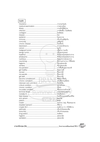 ภาษาอังกฤษ (70)_________________________________________โครงการแบรนด์ซัมเมอร์แคมป์ ปีที่27
health
insurance...............................................................การประกันภัย
medical examination...............................................การตรวจโรค
illness.....................................................................การเจ็บไข้ได้ป่วย
infection.................................................................การติดเชื้อ / โรคติดต่อ
contagion ...............................................................โรคติดต่อ
disease...................................................................โรค
epidemic ................................................................โรคระบาด
immune..................................................................เกี่ยวกับภูมิคุ้มกัน
immunity................................................................ภูมิคุ้มกัน
chronic disease ......................................................โรคเรื้อรัง
depression..............................................................ความทุกข์ทรมาน
cancer....................................................................มะเร็ง
malignant tumor.....................................................เนื้อร้าย / มะเร็ง
benign tumor..........................................................เนื้องอกธรรมดา
healthful.................................................................ที่เป็นประโยชน์ต่อร่างกาย
wholesome .............................................................ที่เป็นประโยชน์ต่อร่างกาย
nutritious................................................................มีคุณค่าทางโภชนาการ
nourishing..............................................................ซึ่งบํารุงร่างกาย / ที่ให้พลัง
hygienic..................................................................ที่ถูกสุขอนามัย
sanitary ..................................................................ที่ถูกสุขอนามัย
recuperation...........................................................การฟื้นคืนสู่สภาพปกติ
get healthy .............................................................มีสุขภาพดี
recover...................................................................ฟื้นจากไข้
recuperate..............................................................ฟื้นจากไข้
get well...................................................................ฟื้นจากไข้
become convalescent.............................................ที่ค่อยๆ ฟื้นตัว
chronic complaint...................................................การเจ็บป่วยเรื้อรัง
intensive care unit (ICU).........................................ห้องไอซียู
critical condition.....................................................สภาพวิกฤต
chronic condition....................................................เรื้อรัง
incurable condition.................................................ที่ไม่สามารถรักษาได้
terminal illness.......................................................การป่วยระยะสุดท้าย
mortally ill...............................................................ป่วยถึงตาย
fatal disease ...........................................................โรคที่ร้ายแรงจนถึงแก่ชีวิต
sick person.............................................................คนป่วย
patient....................................................................คนไข้
invalid ....................................................................คนป่วย / adj. ที่ทุพพลภาพ
disabled (person) ...................................................ที่พิการ
cripple (N.).............................................................คนพิการ / V. ทําให้พิการ
asthmatic ...............................................................เกี่ยวกับโรคหอบหืด
bronchitic...............................................................เกี่ยวกับหลอดลม
drug addict.............................................................คนติดยา
hygiene ..................................................................สุขอนามัย
sanitation................................................................สุขอนามัย
 