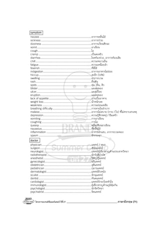 โครงการแบรนด์ซัมเมอร์แคมป์ ปีที่27 ________________________________________ ภาษาอังกฤษ (71)
symptom
nausea...................................................................อาการคลื่นไส้
sickness.................................................................อาการป่วย
dizziness ................................................................อาการเวียนศีรษะ
vomit......................................................................อาเจียน
cough.....................................................................ไอ
cramp ....................................................................เป็นตะคริว
diarrhea..................................................................โรคท้องร่วง, อาการท้องเสีย
chill........................................................................ความหนาวเย็น
fatigue....................................................................ความเหนื่อยล้า
feverish ..................................................................ที่มีไข้
indigestion..............................................................อาการอาหารไม่ย่อย
hiccup....................................................................สะอึก (V/N)
swelling ..................................................................อาการบวม
rash........................................................................ผื่นคัน
spots......................................................................ตุ่ม, ผื่น, สิว
blister.....................................................................แผลพุพอง
ulcer.......................................................................แผลเปื่อย
eruption..................................................................แผลพุพอง
lack of appetite.......................................................การเบื่ออาหาร
weight loss .............................................................น้ําหนักลด
weakness ...............................................................ความอ่อนเพลีย
breathing difficulty..................................................การหายใจลําบาก
malaise...................................................................อาการไม่สบาย (กาย / ใจ) ที่ไม่ทราบสาเหตุ
depression..............................................................ความรู้สึกหดหู่ / ซึมเศร้า
vomiting .................................................................การอาเจียน
coughing................................................................การไอ
queasy ...................................................................คลื่นเหียนอาเจียน
nauseous................................................................ที่คลื่นไส้
inflammation ..........................................................อาการอักเสบ, อาการบวมพอง
spasm ....................................................................ชักกระตุก
doctor
physician................................................................แพทย์ / หมอ
surgeon..................................................................ศัลยแพทย์
neurologist..............................................................แพทย์ผู้เชี่ยวชาญด้านประสาทวิทยา
radiotherapist .........................................................นักรังสีบําบัด
anesthetist..............................................................วิสัญญีแพทย์
gynecologist............................................................นรีแพทย์
obstetrician.............................................................สูติแพทย์
pediatrician ............................................................กุมารแพทย์
dermatologist..........................................................แพทย์ผิวหนัง
oculist ....................................................................จักษุแพทย์
dentist....................................................................ทันตแพทย์
cardiologist.............................................................แพทย์รักษาโรคหัวใจ
immunologist..........................................................ผู้เชี่ยวชาญด้านภูมิคุ้มกัน
psychologist............................................................นักจิตวิทยา
psychiatrist.............................................................จิตแพทย์
 