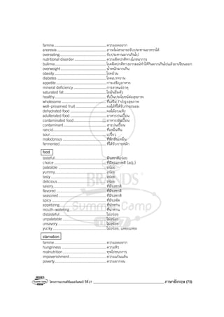โครงการแบรนด์ซัมเมอร์แคมป์ ปีที่27 ________________________________________ ภาษาอังกฤษ (75)
famine................................................ความอดอยาก
anorexia .............................................ภาวะไม่สามารถรับประทานอาหารได้
overeating...........................................รับประทานมากเกินไป
nutritional disorder .............................ความผิดปกติทางโภชนาการ
bulimia...............................................โรคผิดปกติทางอารมณ์ทําให้กินมากเกินไปแล้วอาเจียนออก
overweight..........................................น้ําหนักมากเกิน
obesity................................................โรคอ้วน
diabetes .............................................โรคเบาหวาน
appetite..............................................การเจริญอาหาร
mineral deficiency ..............................การขาดแร่ธาตุ
saturated fat.......................................ไขมันอิ่มตัว
healthy...............................................ที่เป็นประโยชน์ต่อสุขภาพ
wholesome .........................................ที่เสริม / บํารุงสุขภาพ
well-preserved fruit ............................ผลไม้ที่ได้รับการถนอม
dehydrated food .................................ผลไม้อบแห้ง
adulterated food .................................อาหารปนเปื้อน
contaminated food..............................อาหารปนเปื้อน
contaminant.......................................สารปนเปื้อน
rancid.................................................ที่เหม็นหืน
sour....................................................เปรี้ยว
malodorous ........................................ที่มีกลิ่นเหม็น
fermented...........................................ที่ได้รับการหมัก
food
tasteful...............................................มีรสชาติอร่อย
choice................................................ที่มีคุณภาพดี (adj.)
palatable ............................................อร่อย
yummy...............................................อร่อย
tasty...................................................อร่อย
delicious.............................................อร่อย
savory.................................................ที่มีรสชาติ
flavored..............................................ที่มีรสชาติ
seasoned............................................ที่มีรสชาติ
spicy ..................................................ที่มีรสจัด
appetizing...........................................ที่น่าทาน
mouth-watering..................................ที่น่าทาน
distasteful...........................................ไม่อร่อย
unpalatable ........................................ไม่อร่อย
unsavory.............................................ไม่อร่อย
yucky .................................................ไม่อร่อย, แหยะแหยะ
starvation
famine................................................ความอดอยาก
hungriness .........................................ความหิว
malnutrition........................................ทุพโภชนาการ
impoverishment..................................ความแร้นแค้น
poverty...............................................ความยากจน
 
