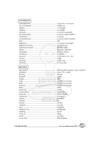 ภาษาอังกฤษ (76)_________________________________________โครงการแบรนด์ซัมเมอร์แคมป์ ปีที่27
unemployment
unemployment .......................................................การตกงาน / การว่างงาน
the unemployed......................................................คนที่ตกงาน
inflation..................................................................ภาวะเงินเฟ้อ
deflation .................................................................ภาวะเงินฝืด
recession................................................................การตกต่ําทางเศรษฐกิจ
low productivity.......................................................ความสามารถในการผลิตต่ํา
investment..............................................................การลงทุน
competitiveness......................................................ความสามารถในการแข่งขัน
debt .......................................................................หนี้
stagnancy...............................................................ภาวะซบเซาทางเศรษฐกิจ
stagnant economy ..................................................เศรษฐกิจซบเซา
potential purchaser.................................................ผู้ซื้อที่มีกําลังซื้อ
retailer....................................................................ผู้ขายปลีก / ผู้ค้าปลีก
wholesaler..............................................................ผู้ขายส่ง / ผู้ค้าส่ง
confidence .............................................................ความมั่นใจ
discount .................................................................(การ) ลดราคา (V. / N.)
income...................................................................รายได้
earnings.................................................................รายได้, กําไร
thriftiness ...............................................................ความประหยัด
agriculture
agriculturist ............................................................ผู้เชี่ยวชาญด้านการเกษตร, ชาวนา / เกษตรกร
plantation ...............................................................สวนป่า, ไร่ / สวนไม้
farming...................................................................กสิกรรม
livestock .................................................................ปศุสัตว์
fungus....................................................................เชื้อรา
crop .......................................................................ผลผลิตทางการเกษตร
yield .......................................................................ผลผลิตทางการเกษตร
produce..................................................................ผลผลิตทางการเกษตร
weed ......................................................................วัชพืช
poisoning................................................................สารพิษ
contaminant...........................................................สารปนเปื้อน
pesticide.................................................................ยาปราบศัตรูพืช
insecticide..............................................................ยาฆ่าแมลง
residue...................................................................สารตกค้าง
fertilizer..................................................................ปุ๋ย
harvest...................................................................เก็บเกี่ยว
cultivate..................................................................เพาะปลูก
seed.......................................................................เมล็ดพันธุ์
seedless fruit..........................................................ผลไม้ไร้เมล็ด
seedling..................................................................ต้นกล้า
bring up .................................................................เลี้ยงดู
breed .....................................................................เพาะพันธุ์
cross-bred .............................................................ที่เป็นพันธุ์ผสม
 