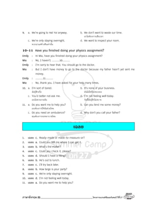 ภาษาอังกฤษ (6)__________________________________________โครงการแบรนด์ซัมเมอร์แคมป์ ปีที่27
9. a. We’re going to Hat Yai anyway. b. We don’t want to waste our time.
เราไม่ต้องการเสียเวลา
c. We’re only staying overnight. d. We want to inspect your room.
พวกเราแค่ค้างคืนเท่านั้น
10-11 Have you finished doing your physics assignment?
Emily : Hi Mia, have you finished doing your physics assignment?
Mia : No, I haven’t. ..........10..........
Emily : I’m sorry to hear that. You should go to the doctor.
Mia : But I don’t have money to go to the doctor because my father hasn’t yet sent me
money.
Emily : ..........11..........
Mia : No, thank you. I have asked for your help many times.
10. a. I’m sort of bored. b. It’s none of your business.
ฉันรู้สึกเบื่อ มันไม่ใช่เรื่องของเธอ
c. You’d better not ask me. d. I’m not feeling well today.
เธอไม่ควรถามฉัน วันนี้ฉันรู้สึกไม่สบาย
11. a. Do you want me to help you? b. Can you lend me some money?
เธอต้องการให้ฉันช่วยไหม
c. Do you need an ambulance? d. Why don’t you call your father?
คุณต้องการรถพยาบาลไหม
เฉลย
1. เฉลย c. Ready-made or made-to-measure sir?
2. เฉลย a. Could you tell me where I can get it
3. เฉลย b. What’s the matter?
4. เฉลย c. Could you check it, please?
5. เฉลย d. Should I have a filling?
6. เฉลย b. He’s out to lunch.
7. เฉลย c. I’ll try back later.
8. เฉลย b. How large is your party?
9. เฉลย c. We’re only staying overnight.
10. เฉลย d. I’m not feeling well today.
11. เฉลย a. Do you want me to help you?
 