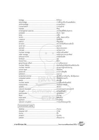 ภาษาอังกฤษ (78)_________________________________________โครงการแบรนด์ซัมเมอร์แคมป์ ปีที่27
biology....................................................................ชีววิทยา
seismology..............................................................การศึกษาเกี่ยวกับแผ่นดินไหว
anthropology...........................................................มานุษยวิทยา
conservation...........................................................การอนุรักษ์
habitat....................................................................ที่อยู่
endangered species................................................สายพันธุ์ที่ได้รับอันตราย
predator .................................................................นักล่า / ผู้ล่า
prey........................................................................เหยื่อ
victim.....................................................................เหยื่อ, ผู้เคราะห์ร้าย
creature .................................................................สิ่งมีชีวิต
extinct....................................................................ที่สูญพันธุ์
oil slick...................................................................คราบน้ํามันที่ลอยบนผิวน้ํา
acid rain.................................................................ฝนกรด
aerosol ...................................................................ละอองของเหลว
climate...................................................................สภาพอากาศ
nuclear energy .......................................................พลังงานนิวเคลียร์
solar energy............................................................พลังงานจากดวงอาทิตย์
exhaust fume .........................................................ควันท่อไอเสีย
fertilizer..................................................................ปุ๋ย
forest fires..............................................................ไฟป่า
greenhouse effect...................................................ภาวะเรือนกระจก
nuclear fallout ........................................................ฝุ่นกัมมันตรังสีหลังนิวเคลียร์ระเบิด
nuclear reactor.......................................................เตาแยกปฏิกรณ์ปรมาณู
ozone layer.............................................................ชั้นโอโซน
pesticide.................................................................ยาปราบศัตรูพืช
pollution .................................................................มลภาวะ
protected animal ....................................................สัตว์ที่รับการป้องกัน, สัตว์คุ้มครอง
unleaded petrol ......................................................น้ํามันไร้สารตะกั่ว
waste......................................................................ของเสีย
nuclear waste.........................................................กากเชื้อเพลิงนิวเคลียร์
radioactivity............................................................กัมมันตภาพรังสี
wildlife....................................................................สัตว์ป่า
natural disasters.....................................................ความหายนะทางธรรมชาติ
drought ..................................................................ความแห้งแล้ง
earthquake.............................................................แผ่นดินไหว
flood.......................................................................น้ําท่วม
tidal wave...............................................................คลื่นทะเล
typhoon..................................................................พายุไต้ฝุ่น
volcanic eruption....................................................การระเบิดของภูเขาไฟ
environment-verbs
destroy...................................................................ทําลาย
dispose (of)............................................................กําจัด
dump .....................................................................ทิ้ง
protect....................................................................ป้องกัน
pollute....................................................................เป็นมลภาวะ
 
