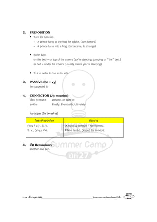 ภาษาอังกฤษ (84)_________________________________________โครงการแบรนด์ซัมเมอร์แคมป์ ปีที่27
2. PREPOSITION
Turn to/ turn into
- A prince turns to the frog for advice. (turn toward)
- A prince turns into a frog. (to became, to change)
On/In bed
on the bed = on top of the covers (you’re dancing, jumping on *the* bed.)
in bed = under the covers (usually means you're sleeping)
To / in order to / so as to จปส.
3. PASSIVE (Be + V3)
Be supposed to
4. CONNECTOR (วัด meaning)
เชื่อม ค.ขัดแย้ง Despite, In spite of
สุดท้าย Finally, Eventually, Ultimately
Participle (วัด โครงสร้าง)
โครงสร้างประโยค ตัวอย่าง
〈Ving / V3〉 , S. V.
S. V., 〈Ving / V3〉.
〈Kissed by JameJi〉 P’Nan fainted.
P’Nan fainted, 〈kissed by JameJi〉.
5. วัด Redundancy
another one pen.
 