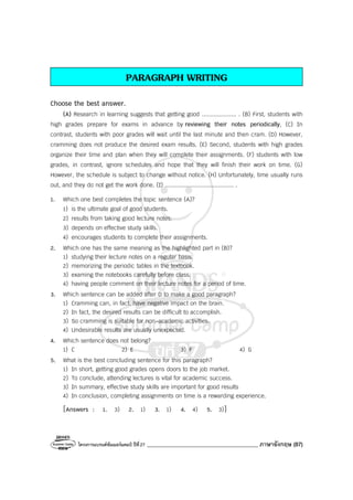 โครงการแบรนด์ซัมเมอร์แคมป์ ปีที่27 ________________________________________ ภาษาอังกฤษ (87)
PARAGRAPH WRITING
Choose the best answer.
(A) Research in learning suggests that getting good .................... . (B) First, students with
high grades prepare for exams in advance by reviewing their notes periodically, (C) In
contrast, students with poor grades will wait until the last minute and then cram. (D) However,
cramming does not produce the desired exam results. (E) Second, students with high grades
organize their time and plan when they will complete their assignments. (F) students with low
grades, in contrast, ignore schedules and hope that they will finish their work on time. (G)
However, the schedule is subject to change without notice. (H) Unfortunately, time usually runs
out, and they do not get the work done. (I) ........................................ .
1. Which one best completes the topic sentence (A)?
1) is the ultimate goal of good students.
2) results from taking good lecture notes.
3) depends on effective study skills.
4) encourages students to complete their assignments.
2. Which one has the same meaning as the highlighted part in (B)?
1) studying their lecture notes on a regular basis.
2) memorizing the periodic tables in the textbook.
3) examing the notebooks carefully before class.
4) having people comment on their lecture notes for a period of time.
3. Which sentence can be added after D to make a good paragraph?
1) Cramming can, in fact, have negative impact on the brain.
2) In fact, the desired results can be difficult to accomplish.
3) So cramming is suitable for non-academic activities.
4) Undesirable results are usually unexpected.
4. Which sentence does not belong?
1) C 2) E 3) F 4) G
5. What is the best concluding sentence for this paragraph?
1) In short, getting good grades opens doors to the job market.
2) To conclude, attending lectures is vital for academic success.
3) In summary, effective study skills are important for good results
4) In conclusion, completing assignments on time is a rewarding experience.
[Answers : 1. 3) 2. 1) 3. 1) 4. 4) 5. 3)]
 