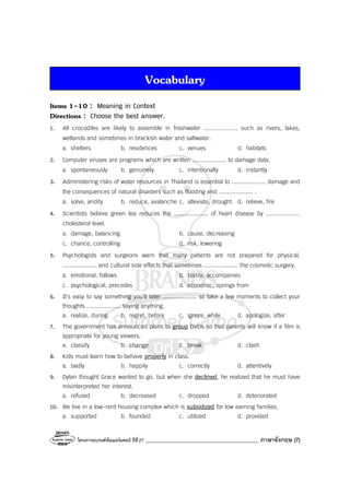 โครงการแบรนด์ซัมเมอร์แคมป์ ปีที่27 _________________________________________ ภาษาอังกฤษ (7)
Vocabulary
Items 1-10 : Meaning in Context
Directions : Choose the best answer.
1. All crocodiles are likely to assemble in freshwater .................... such as rivers, lakes,
wetlands and sometimes in brackish water and saltwater.
a. shelters b. residences c. venues d. habitats
2. Computer viruses are programs which are written .................... to damage data.
a. spontaneously b. genuinely c. intentionally d. instantly
3. Administering risks of water resources in Thailand is essential to .................... damage and
the consequences of natural disasters such as flooding and .................... .
a. solve, aridity b. reduce, avalanche c. alleviate, drought d. relieve, fire
4. Scientists believe green tea reduces the .................... of heart disease by ....................
cholesterol level.
a. damage, balancing b. cause, decreasing
c. chance, controlling d. risk, lowering
5. Psychologists and surgeons warn that many patients are not prepared for physical,
.................... and cultural side effects that sometimes .................... the cosmetic surgery.
a. emotional, follows b. bodily, accompanies
c. psychological, precedes d. economic, springs from
6. It’s easy to say something you’ll later .................... so take a few moments to collect your
thoughts .................... saying anything.
a. realize, during b. regret, before c. ignore, while d. apologize, after
7. The government has announced plans to group DVDs so that parents will know if a film is
appropriate for young viewers.
a. classify b. change c. break d. clash
8. Kids must learn how to behave properly in class.
a. badly b. happily c. correctly d. attentively
9. Dylan thought Grace wanted to go, but when she declined, he realized that he must have
misinterpreted her interest.
a. refused b. decreased c. dropped d. deteriorated
10. We live in a low-rent housing complex which is subsidized for low earning families.
a. supported b. founded c. utilized d. provided
 