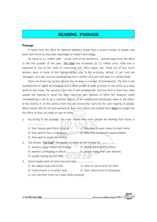 ภาษาอังกฤษ (88)_________________________________________โครงการแบรนด์ซัมเมอร์แคมป์ ปีที่27
READING PASSAGE
Passage
A report from the office for National Statistics shows that a record number of people now
work from home as they take advantage of modern technology.
As many as 4.2 million staff - 14 per cent of the workforce - worked away from the office
in the first quarter of this year. The total has increased by 1.3 million since 1998 and is
expected to rise as the costs of commuting and office space rise. Three out of four home
workers were in some of the highest-skilled jobs in the economy. Almost 15 per cent are
managers, 35.2 per cent are professionals and a further 23.5 per cent work in a skilled trade.
There are three key factors behind the increase in number of homeworker. The first is the
development of digital technologies which allow people to work at home or use home as a base
while on the move. The second is the rise of self-employment. And the third is that more older
people are seeking to avoid the daily commute and stresses of office life. However ,while
homeworking is set to be a common feature of the employment landscape, work in the office,
at the factory or on the service front line will remain the norm for the vast majority of people.
Many bosses still do not trust workers to work from home and instead force them to trudge into
the office so they can keep an eye on them.
1. According to the passage, one main reason why more people are working from home is
.................... .
1) their bosses want them to do so 2) they want to work nearer to their home
3) they want to live in one place 4) they have household responsibilities
5) they want to avoid commuting
2. The phrase “The total” (Paragraph 2) refers to the number of .................... .
1) workers using modern technology 2) people working from home
3) workers commuting to offices 4) people hiring their own workers
5) people having special skills
3. Some people work at home because they .................... .
1) are always busy and active 2) have no one to work for them
3) move around in a certain area 4) have many kinds of businesses
5) can use their home as a base while traveling
 