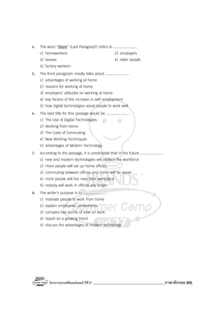 โครงการแบรนด์ซัมเมอร์แคมป์ ปีที่27 ________________________________________ ภาษาอังกฤษ (89)
4. The word “them” (Last Paragraph) refers to .................... .
1) homeworkers 2) employers
3) bosses 4) older people
5) factory workers
5. The third paragraph mostly talks about .................... .
1) advantages of working at home
2) reasons for working at home
3) employers’ attitudes on working at home
4) key factors of the increase in self-employment
5) how digital technologies assist people to work well
6. The best title for this passage would be .................... .
1) The Use of Digital Technologies
2) Working from Home
3) The Costs of Commuting
4) New Working Techniques
5) Advantages of Modern Technology
7. According to the passage, it is predictable that in the future .................... .
1) new and modern technologies will replace the workforce
2) more people will set up home offices
3) commuting between offices and home will be easier
4) more people will live near their workplace
5) nobody will work in offices any longer
8. The writer’s purpose is to .................... .
1) motivate people to work from home
2) explain employees’ preferences
3) compare two points of view on work
4) report on a growing trend
5) discuss the advantages of modern technology
 