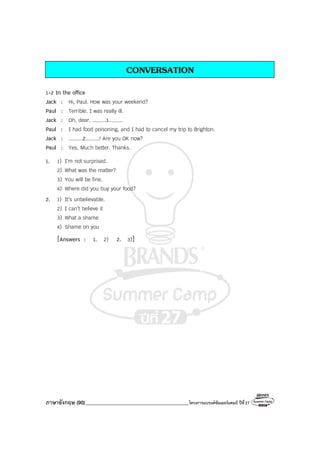 ภาษาอังกฤษ (90)_________________________________________โครงการแบรนด์ซัมเมอร์แคมป์ ปีที่27
CONVERSATION
1-2 In the office
Jack : Hi, Paul. How was your weekend?
Paul : Terrible. I was really ill.
Jack : Oh, dear. .........1.........
Paul : I had food poisoning, and I had to cancel my trip to Brighton.
Jack : .........2.........! Are you OK now?
Paul : Yes, Much better. Thanks.
1. 1) I’m not surprised.
2) What was the matter?
3) You will be fine.
4) Where did you buy your food?
2. 1) It’s unbelievable.
2) I can’t believe it
3) What a shame
4) Shame on you
[Answers : 1. 2) 2. 3)]
 
