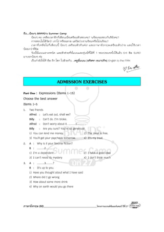 ภาษาอังกฤษ (92)_________________________________________โครงการแบรนด์ซัมเมอร์แคมป์ ปีที่27
ถึง...น้องๆ BRAND’s Summer Camp
น้องๆ คะ เหลือเวลาอีกกี่เดือนเพื่อเตรียมตัวสอบคะ? พร้อมจะสอบกันรึยังคะ?
การสอบไม่ได้วัดว่า เราโง่ หรือฉลาด แต่วัดว่าเราพร้อมหรือไม่พร้อม?
เวลาที่เหลือไม่กี่เดือนนี้ น้องๆ เตรียมตัวทันค่ะ! และภาษาอังกฤษเตรียมตัวง่าย และใช้เวลา
น้อยกว่าที่คิด
วันนี้พี่แนนเอาเทคนิค และตัวช่วยที่พี่แนนและรุ่นพี่ที่ได้ที่ 1 ของประเทศไปใช้แล้ว Ent ติด SURE!
มาบอกน้องๆ ค่ะ
เป็นกําลังใจให้ อึด ถึก โฮก ไปด้วยกัน ...ครูพี่แนน (อริสรา ธนาปกิจ) English to the MAX
ADMISSION EXERCISES
Part One : Expressions (Items 1-15)
Choose the best answer
Items 1-5
1. Two friends
Alfred : Let’s eat out, shall we?
Billy : Can’t do. I’m broke.
Alfred : Don’t worry about it. .........1......... .
Billy : Are you sure? You’re so generous!
1) You can lend me money. 2) The meal is free.
3) You’ll get your paycheck tomorrow. 4) It’s my treat.
2. A : Why is it your favorite fiction?
B : .........2......... .
1) I’m a dependent 2) I have a good idea
3) I can’t resist its mystery 4) I don’t think much
3. A : .........3.........?
B : It’s up to you.
1) Have you thought about what I have said
2) Where did I go wrong
3) How about some more drink
4) Why on earth would you go there
 