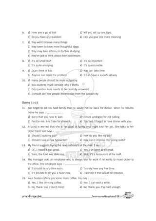 ภาษาอังกฤษ (94)_________________________________________โครงการแบรนด์ซัมเมอร์แคมป์ ปีที่27
6. 1) have you a go at that 2) will you set up one topic
3) do you have any question 4) can you give one more meaning
7. 1) they want to leave many things
2) they seem to have more thoughtful ideas
3) they may take actions on further studying
4) they’ve got to think about their businesses
8. 1) It’s all small stuff 2) It’s so important
3) It’s quite annoying 4) It’s questionable
9. 1) I can think of lots 2) You can take time
3) Anyone can solve the problem 4) It can have a superficial way
10. 1) many people should be more obligatory
2) you students must consider why it works
3) this question here needs to be carefully answered
4) I should say how people decentralize from the capital city
Items 11-15
11. Nat forgot to tell his host family that he would not be back for dinner. When he returns
home he says : .................... .
1) Sorry that you have to wait. 2) I must apologize for not calling.
3) Pardon me. Am I late for dinner? 4) Too bad. I forgot to have dinner with you.
12. A typist is worried that she is not good at typing and might lose her job. She talks to her
close friend and says : .................... .
1) Should I quit my job? 2) How do you like my job?
3) Should I use a new typewriter? 4) How can I improve my typing skills?
13. My friend suggests trying the new restaurant at the mall. I say : .................... .
1) OK, I heard it was great. 2) Yes, I’ve been to the mall.
3) Sure, the food was delicious. 4) Well, it’s a restaurant at the mall.
14. The manager asks an employee who is always late for work if he wants to move closer to
the office. The employee says : .................... .
1) It should be any time soon. 2) I rarely have any free time.
3) It’s too late to do you a favor now. 4) I wonder if that would be possible.
15. Your hostess offers you some more coffee. You say : .................... .
1) Yes, I like drinking coffee. 2) Yes, I can wait a while.
3) No, thank you. I don’t mind. 4) No, thank you. I’ve had enough.
 
