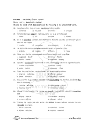 โครงการแบรนด์ซัมเมอร์แคมป์ ปีที่27 ________________________________________ ภาษาอังกฤษ (95)
Part Two : Vocabulary (Items 16-30)
Items 16-25 : Meaning in Context
Choose the word which best expresses the meaning of the underlined words.
16. Cocoa beans from West Africa are transformed into chocolate.
1) combined 2) moulded 3) divided 4) changed
17. A chicken bone got lodged in his throat, so he had to go to the hospital.
1) rested 2) lost 3) stuck 4) floated
18. She is a competent secretary. Her shorthand is fast and accurate, and she can type in
both Thai and English.
1) creative 2) competitive 3) enthusiastic 4) efficient
19. The automobile insurance covers emergency repairs in case of accident.
1) protects 2) includes 3) favors 4) hides
20. Taking more that the recommended dose of sleeping pills could prove fetal.
1) suggested - deadly 2) revised - hostile
3) advised - handy 4) requested - speedy
21. Typically, a succession of experiments is conducted to verify outcome to organ transplants.
1) number - appreciate 2) pattern - clarify
3) series - confirm 4) sequence - refute
22. Online shopping has had a serious impact on conventional bookshops.
1) progress - customary 2) offense - popular
3) effect - traditional 4) response - available
23. Because of his drug addiction, his debts kept accumulating. He, therefore, decided to flee
from his hometown.
1) reducing - withdraw 2) disappearing - retreat
3) freezing - reform 4) increasing - escape
24. Although the conversation that evening was absurd, I must admit I enjoyed the marvelous
food.
1) lengthy - sensual 2) ridiculous - amazing
3) untrue - delicate 4) pleasant - ethnic
25. To enter the construction site, workers are obliged to wear helmets because they are
vulnerable to dangers.
1) forced - sensitive 2) reminded - suitable
3) advised - attracted 4) required - exposed
 