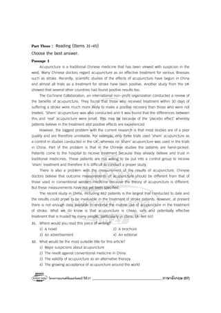 โครงการแบรนด์ซัมเมอร์แคมป์ ปีที่27 ________________________________________ ภาษาอังกฤษ (97)
Part Three : Reading (Items 31-45)
Choose the best answer.
Passage 1
Acupuncture is a traditional Chinese medicine that has been viewed with suspicion in the
west. Many Chinese doctors regard acupuncture as an effective treatment for various illnesses
such as stroke. Recently, scientific studies of the effects of acupuncture have begun in China
and almost all trials as a treatment for stroke have been positive. Another study from the UK
showed that several other countries had found positive results too.
The Cochrane Collaboration, an international non-profit organization conducted a review of
the benefits of acupuncture. They found that those who received treatment within 30 days of
suffering a stroke were much more likely to make a positive recovery than those who were not
treated. ‘Sham’ acupuncture was also conducted and it was found that the differences between
this and ‘real’ acupuncture were small. This may be because of the ‘placebo effect’ whereby
patients believe in the treatment and positive effects are experienced.
However, the biggest problem with the current research is that most studies are of a poor
quality and are therefore unreliable. For example, only three trials used ‘sham’ acupuncture as
a control in studies conducted in the UK, whereas no ‘sham’ acupuncture was used in the trials
in China. Part of the problem is that in the Chinese studies the patients are hand-picked.
Patients come to the hospital to receive treatment because they already believe and trust in
traditional medicines. These patients are not willing to be put into a control group to receive
‘sham’ treatment and therefore it is difficult to conduct a proper study.
There is also a problem with the measurement of the results of acupuncture. Chinese
doctors believe that outcome measurements of acupuncture should be different from that of
those used in conventional western medicine because the theory of acupuncture is different.
But these measurements have not yet been specified.
The recent study in China, including 862 patients is the largest trial conducted to date and
the results could prove to be invaluable in the treatment of stroke patients. However, at present
there is not enough data available to endorse the routine use of acupuncture in the treatment
of stroke. What we do know is that acupuncture is cheap, safe and potentially effective
treatment that is trusted by many people, particularly in chins. (A-Net 50)
31. Where would you read this piece of writing?
1) A novel 2) A brochure
3) An advertisement 4) An editorial
32. What would be the most suitable title for this article?
1) Major suspicions about acupuncture
2) The revolt against conventional medicine in China
3) The validity of acupuncture as an alternative therapy
4) The growing acceptance of acupuncture around the world
 
