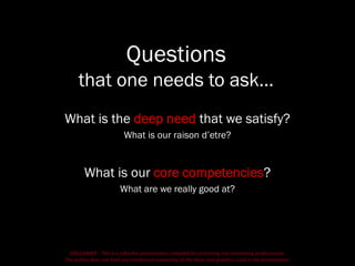 DISCLAIMER - This is a refresher presentation compiled for practicing non-marketing professionals.
The author does not hold any intellectual ownership of the ideas and graphics used in the presentation.
Questions
that one needs to ask…
What is the deep need that we satisfy?
What is our raison d’etre?
What is our core competencies?
What are we really good at?
 