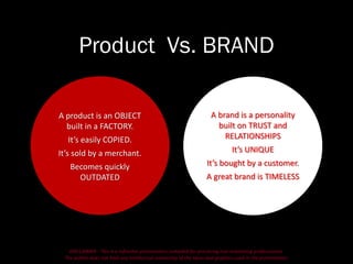DISCLAIMER - This is a refresher presentation compiled for practicing non-marketing professionals.
The author does not hold any intellectual ownership of the ideas and graphics used in the presentation.
Product Vs. BRAND
A brand is a personality
built on TRUST and
RELATIONSHIPS
It’s UNIQUE
It’s bought by a customer.
A great brand is TIMELESS
A product is an OBJECT
built in a FACTORY.
It’s easily COPIED.
It’s sold by a merchant.
Becomes quickly
OUTDATED
 