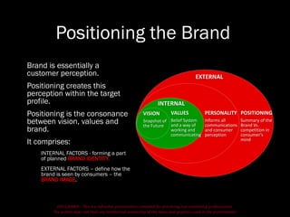 DISCLAIMER - This is a refresher presentation compiled for practicing non-marketing professionals.
The author does not hold any intellectual ownership of the ideas and graphics used in the presentation.
Positioning the Brand
Brand is essentially a
customer perception.
Positioning creates this
perception within the target
profile.
Positioning is the consonance
between vision, values and
brand.
It comprises:
INTERNAL FACTORS - forming a part
of planned BRAND IDENTITY.
EXTERNAL FACTORS – define how the
brand is seen by consumers – the
BRAND IMAGE.
POSITIONING
Summary of the
Brand Vs.
competition in
consumer’s
mind
PERSONALITY
Informs all
communications
and consumer
perception
VALUES
Belief System
and a way of
working and
communicating
VISION
Snapshot of
the Future
INTERNAL
EXTERNAL
 