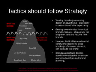 DISCLAIMER - This is a refresher presentation compiled for practicing non-marketing professionals.
The author does not hold any intellectual ownership of the ideas and graphics used in the presentation.
Tactics should follow Strategy
• Viewing branding as naming,
design or advertising - drastically
shortens brand’s life expectancy
• Getting too embroiled in tactical
branding issues – chips away the
long-term vale and returns from
brands.
• However, tactical issues do need
careful management, since
breakage of any one element,
can damage the brand
• Brands as strategic devices
needs a considerable amount of
marketing analysis and brand
planning.
WHAT YOU
CAN SEE
WHAT YOU
CAN’TSEE
Symbol
Brand Name
Presentation
Advertising
Price
High Quality
Efficient Production
Strong R&D
Low Cost Production
High Service levels
Strong Supply Chain Effective Selling
Key Assets and
Competencies
 