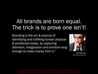 DISCLAIMER - This is a refresher presentation compiled for practicing non-marketing professionals.
The author does not hold any intellectual ownership of the ideas and graphics used in the presentation.
All brands are born equal.
The trick is to prove one isn’t!
Branding is the art & science of
identifying and fulfilling human physical
& emotional needs, by capturing
attention, imagination and emotion long
enough to make money from it.” Idris Mootee
CEO, Idea Couture Inc.
 