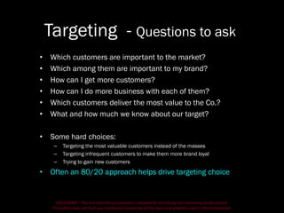 DISCLAIMER - This is a refresher presentation compiled for practicing non-marketing professionals.
The author does not hold any intellectual ownership of the ideas and graphics used in the presentation.
Targeting - Questions to ask
• Which customers are important to the market?
• Which among them are important to my brand?
• How can I get more customers?
• How can I do more business with each of them?
• Which customers deliver the most value to the Co.?
• What and how much we know about our target?
• Some hard choices:
– Targeting the most valuable customers instead of the masses
– Targeting infrequent customers to make them more brand loyal
– Trying to gain new customers
• Often an 80/20 approach helps drive targeting choice
 