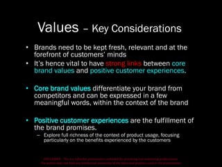 DISCLAIMER - This is a refresher presentation compiled for practicing non-marketing professionals.
The author does not hold any intellectual ownership of the ideas and graphics used in the presentation.
Values – Key Considerations
• Brands need to be kept fresh, relevant and at the
forefront of customers’ minds
• It’s hence vital to have strong links between core
brand values and positive customer experiences.
• Core brand values differentiate your brand from
competitors and can be expressed in a few
meaningful words, within the context of the brand
• Positive customer experiences are the fulfillment of
the brand promises.
– Explore full richness of the context of product usage, focusing
particularly on the benefits experienced by the customers
 