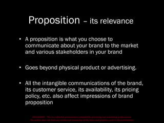 DISCLAIMER - This is a refresher presentation compiled for practicing non-marketing professionals.
The author does not hold any intellectual ownership of the ideas and graphics used in the presentation.
Proposition – its relevance
• A proposition is what you choose to
communicate about your brand to the market
and various stakeholders in your brand
• Goes beyond physical product or advertising.
• All the intangible communications of the brand,
its customer service, its availability, its pricing
policy, etc. also affect impressions of brand
proposition
 