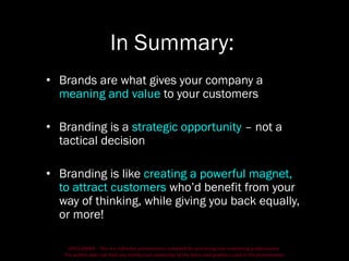 DISCLAIMER - This is a refresher presentation compiled for practicing non-marketing professionals.
The author does not hold any intellectual ownership of the ideas and graphics used in the presentation.
In Summary:
• Brands are what gives your company a
meaning and value to your customers
• Branding is a strategic opportunity – not a
tactical decision
• Branding is like creating a powerful magnet,
to attract customers who’d benefit from your
way of thinking, while giving you back equally,
or more!
 