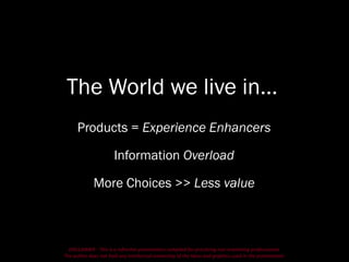 DISCLAIMER - This is a refresher presentation compiled for practicing non-marketing professionals.
The author does not hold any intellectual ownership of the ideas and graphics used in the presentation.
The World we live in…
Products = Experience Enhancers
Information Overload
More Choices >> Less value
 