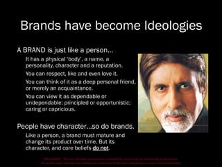 DISCLAIMER - This is a refresher presentation compiled for practicing non-marketing professionals.
The author does not hold any intellectual ownership of the ideas and graphics used in the presentation.
Brands have become Ideologies
A BRAND is just like a person…
It has a physical ‘body’, a name, a
personality, character and a reputation.
You can respect, like and even love it.
You can think of it as a deep personal friend,
or merely an acquaintance.
You can view it as dependable or
undependable; principled or opportunistic;
caring or capricious.
People have character…so do brands.
Like a person, a brand must mature and
change its product over time. But its
character, and core beliefs do not.
 