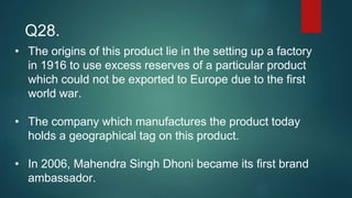 • The origins of this product lie in the setting up a factory
in 1916 to use excess reserves of a particular product
which could not be exported to Europe due to the first
world war.
• The company which manufactures the product today
holds a geographical tag on this product.
• In 2006, Mahendra Singh Dhoni became its first brand
ambassador.
Q28.
 