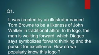 Q1.
It was created by an illustrator named
Tom Browne to be a likeness of John
Walker in traditional attire. In th logo, the
man is walking forward, which Diageo
says symbolizes forward thinking and the
pursuit for excellence. How do we
popularly know this logo ?
 