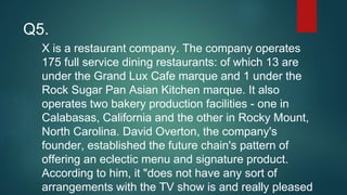 X is a restaurant company. The company operates
175 full service dining restaurants: of which 13 are
under the Grand Lux Cafe marque and 1 under the
Rock Sugar Pan Asian Kitchen marque. It also
operates two bakery production facilities - one in
Calabasas, California and the other in Rocky Mount,
North Carolina. David Overton, the company's
founder, established the future chain's pattern of
offering an eclectic menu and signature product.
According to him, it "does not have any sort of
arrangements with the TV show is and really pleased
Q5.
 