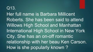 Her full name is Barbara Millicent
Roberts. She has been said to attend
Willows High School and Manhattan
International High School in New York
City. She has an on-off romantic
relationship with her beau Ken Carson.
How is she popularly known ?
Q13.
 