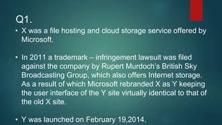 • X was a file hosting and cloud storage service offered by
Microsoft.
• In 2011 a trademark – infringement lawsuit was filed
against the company by Rupert Murdoch’s British Sky
Broadcasting Group, which also offers Internet storage.
As a result of which Microsoft rebranded X as Y keeping
the user interface of the Y site virtually identical to that of
the old X site.
• Y was launched on February 19,2014.
Q1.
 