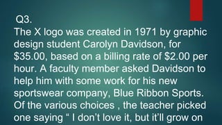 The X logo was created in 1971 by graphic
design student Carolyn Davidson, for
$35.00, based on a billing rate of $2.00 per
hour. A faculty member asked Davidson to
help him with some work for his new
sportswear company, Blue Ribbon Sports.
Of the various choices , the teacher picked
one saying “ I don’t love it, but it’ll grow on
Q3.
 